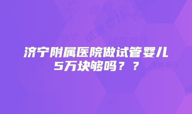 济宁附属医院做试管婴儿5万块够吗？？