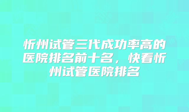 忻州试管三代成功率高的医院排名前十名,快看忻州试管医院排名