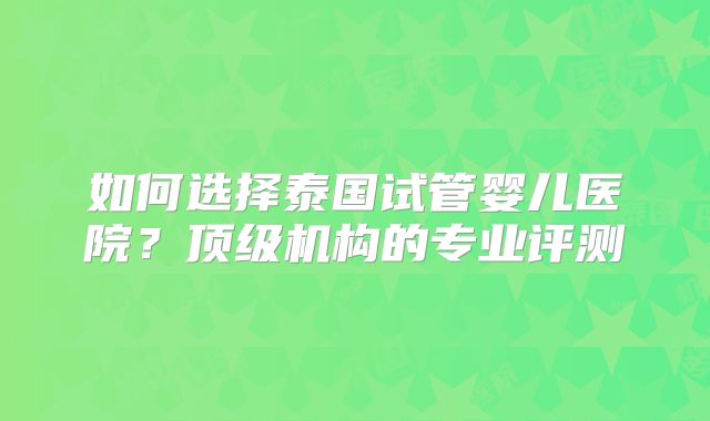 如何选择泰国试管婴儿医院?顶级机构的专业评测