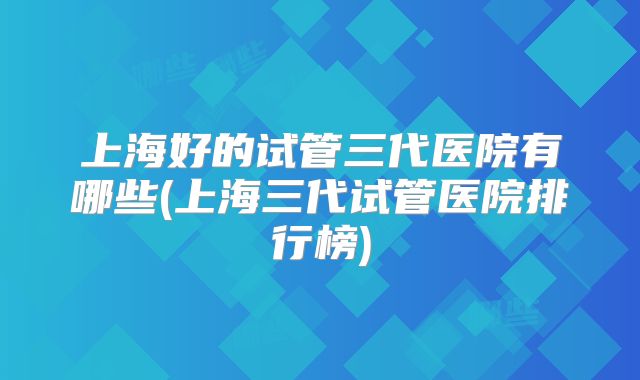 上海好的试管三代医院有哪些(上海三代试管医院排行榜)