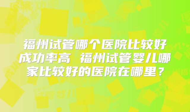 福州试管哪个医院比较好成功率高 福州试管婴儿哪家比较好的医院在哪里？