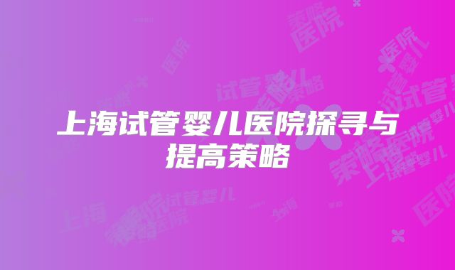 上海试管婴儿医院探寻与提高策略