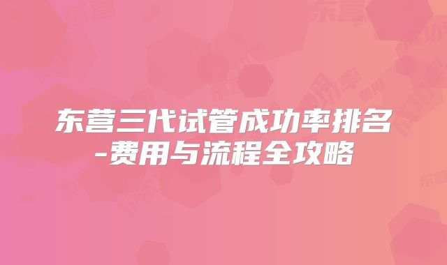 东营三代试管成功率排名-费用与流程全攻略