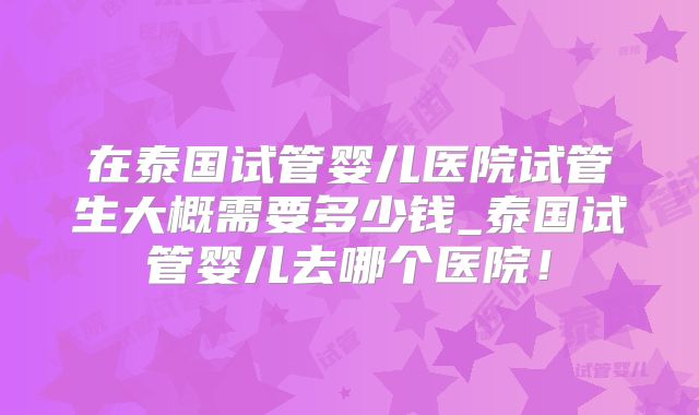 在泰国试管婴儿医院试管生大概需要多少钱_泰国试管婴儿去哪个医院!
