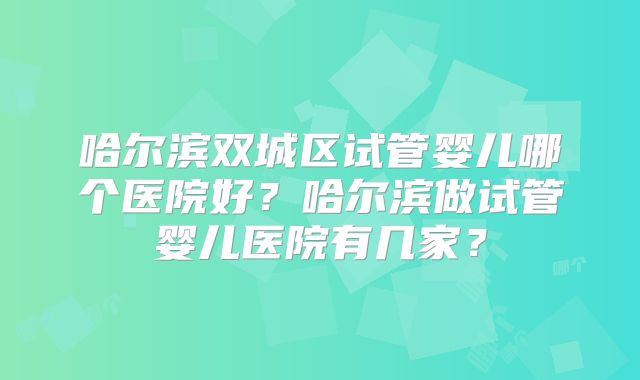 哈尔滨双城区试管婴儿哪个医院好？哈尔滨做试管婴儿医院有几家？