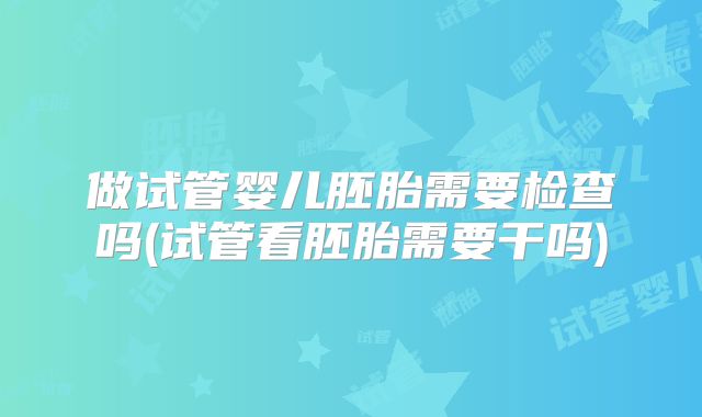 做试管婴儿胚胎需要检查吗(试管看胚胎需要干吗)