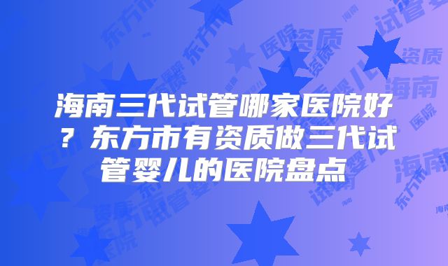 海南三代试管哪家医院好？东方市有资质做三代试管婴儿的医院盘点