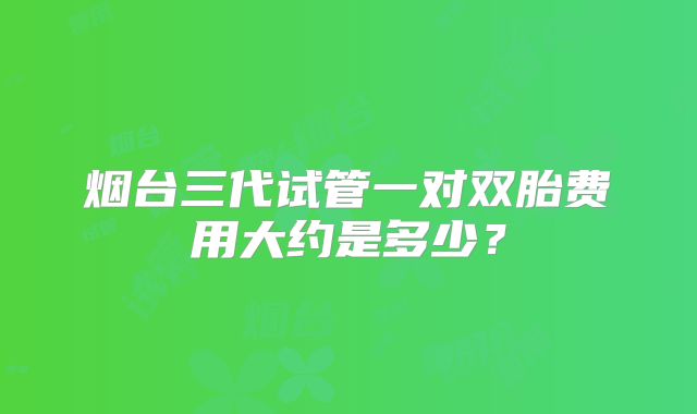 烟台三代试管一对双胎费用大约是多少?