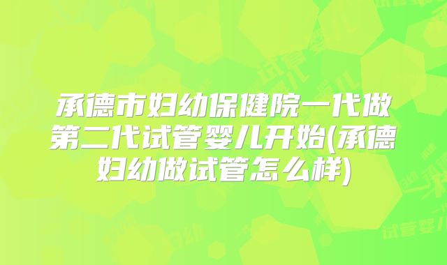 承德市妇幼保健院一代做第二代试管婴儿开始(承德妇幼做试管怎么样)