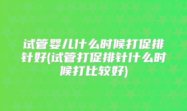 试管婴儿什么时候打促排针好(试管打促排针什么时候打比较好)