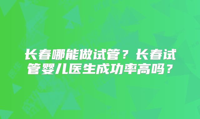 长春哪能做试管？长春试管婴儿医生成功率高吗？