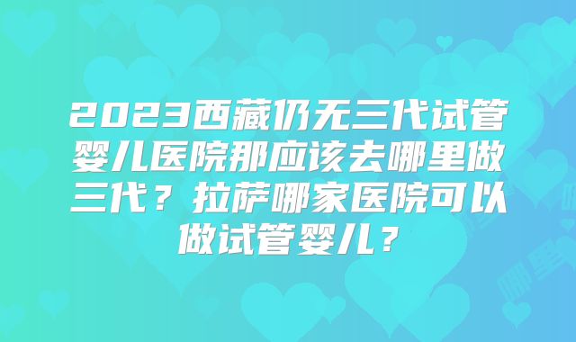 2023西藏仍无三代试管婴儿医院那应该去哪里做三代？拉萨哪家医院可以做试管婴儿？