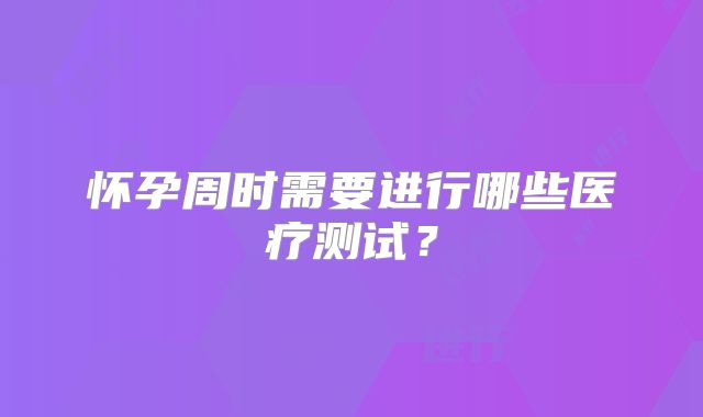 怀孕周时需要进行哪些医疗测试？