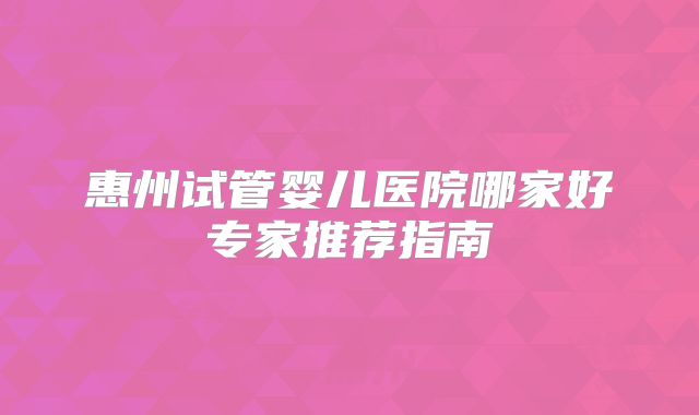 惠州试管婴儿医院哪家好专家推荐指南