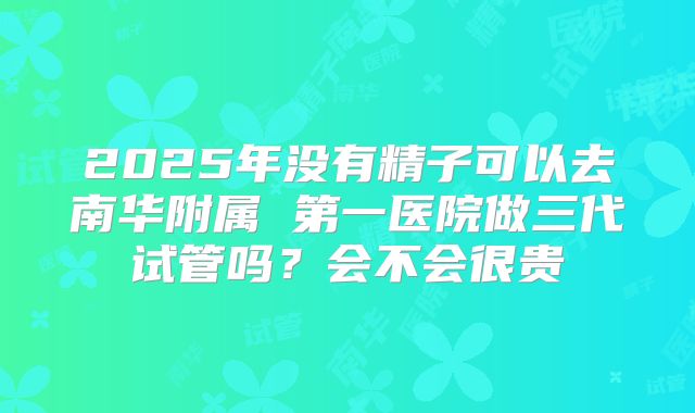 2025年没有精子可以去南华附属 第一医院做三代试管吗？会不会很贵