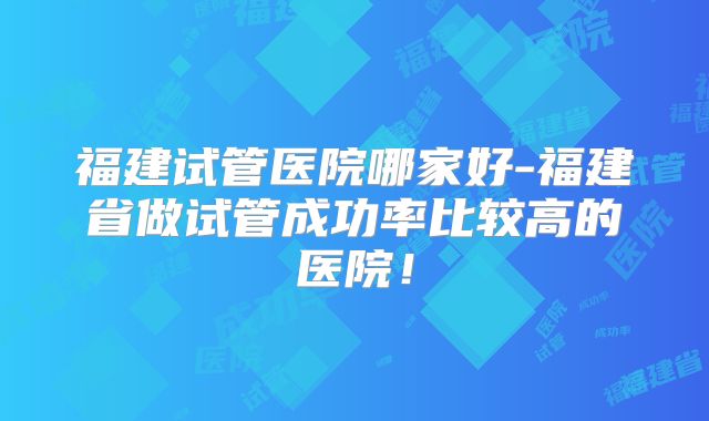 福建试管医院哪家好-福建省做试管成功率比较高的医院！