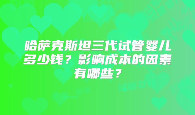 哈萨克斯坦三代试管婴儿多少钱?影响成本的因素有哪些?
