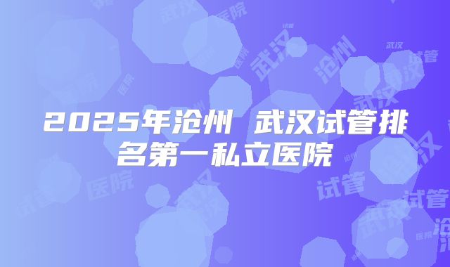 2025年沧州 武汉试管排名第一私立医院
