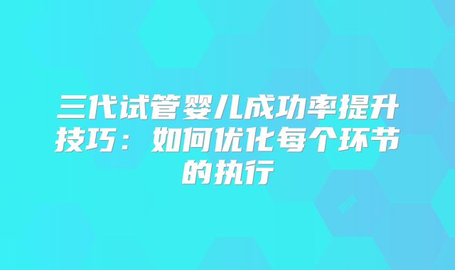 三代试管婴儿成功率提升技巧:如何优化每个环节的执行