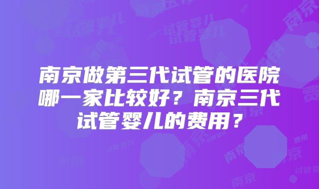 南京做第三代试管的医院哪一家比较好?南京三代试管婴儿的费用?
