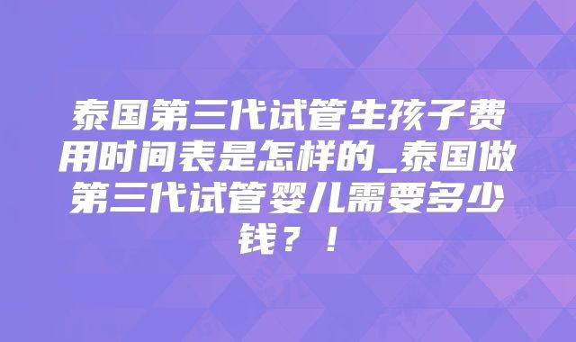 泰国第三代试管生孩子费用时间表是怎样的_泰国做第三代试管婴儿需要多少钱？！