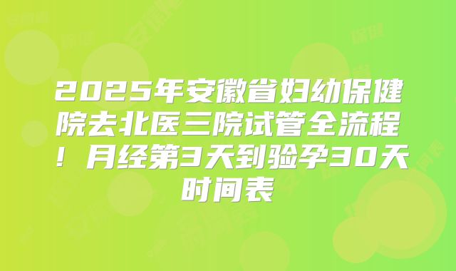 2025年安徽省妇幼保健院去北医三院试管全流程!月经第3天到验孕30天时间表
