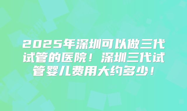 2025年深圳可以做三代试管的医院！深圳三代试管婴儿费用大约多少！