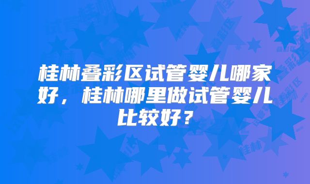 桂林叠彩区试管婴儿哪家好,桂林哪里做试管婴儿比较好?