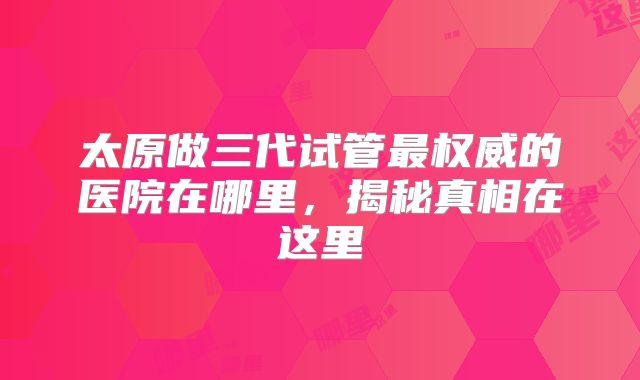 太原做三代试管最权威的医院在哪里,揭秘真相在这里