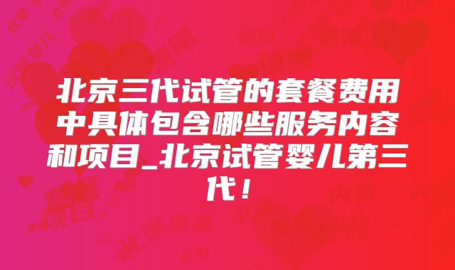 北京三代试管的套餐费用中具体包含哪些服务内容和项目_北京试管婴儿第三代！