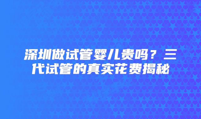 深圳做试管婴儿贵吗?三代试管的真实花费揭秘