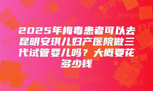 2025年梅毒患者可以去昆明安琪儿妇产医院做三代试管婴儿吗?大概要花多少钱