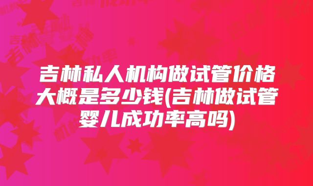 吉林私人机构做试管价格大概是多少钱(吉林做试管婴儿成功率高吗)