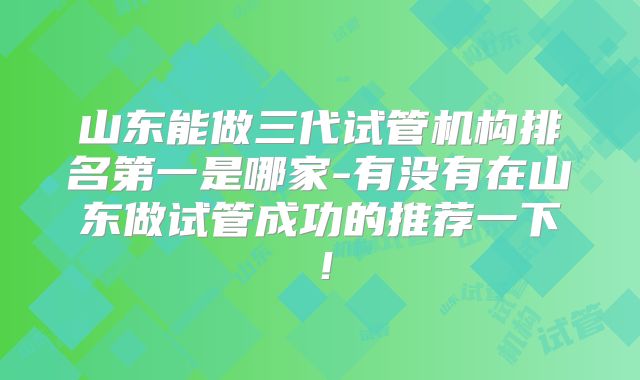 山东能做三代试管机构排名第一是哪家-有没有在山东做试管成功的推荐一下！