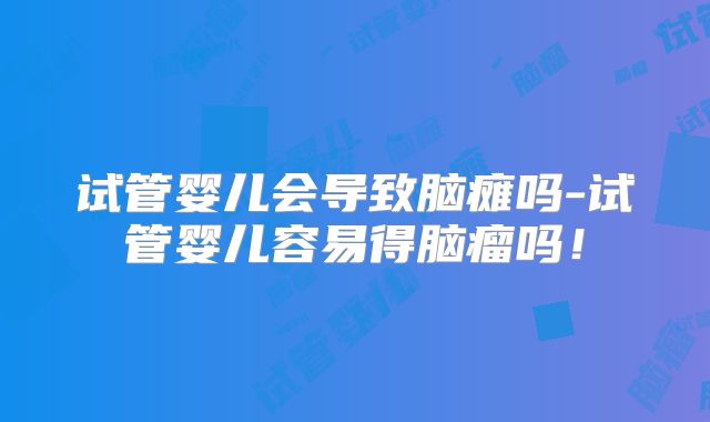 试管婴儿会导致脑瘫吗-试管婴儿容易得脑瘤吗！