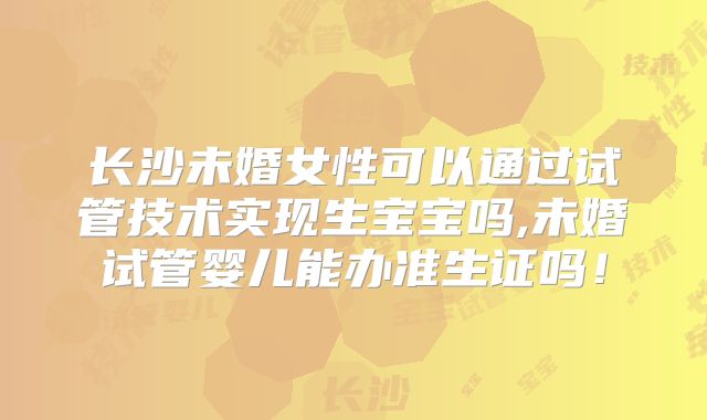 长沙未婚女性可以通过试管技术实现生宝宝吗,未婚试管婴儿能办准生证吗!