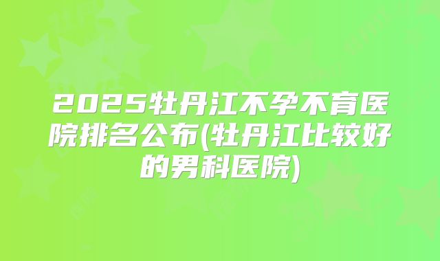 2025牡丹江不孕不育医院排名公布(牡丹江比较好的男科医院)