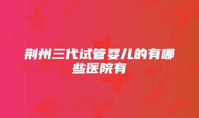 荆州三代试管婴儿的有哪些医院有