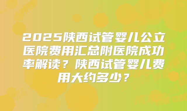 2025陕西试管婴儿公立医院费用汇总附医院成功率解读？陕西试管婴儿费用大约多少？
