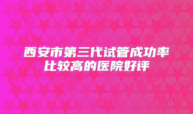 西安市第三代试管成功率比较高的医院好评