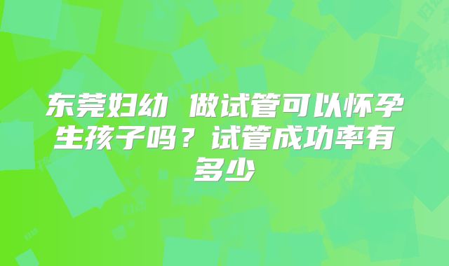 东莞妇幼 做试管可以怀孕生孩子吗?试管成功率有多少