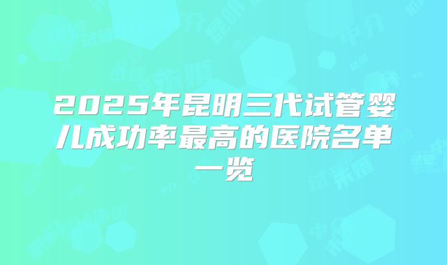 2025年昆明三代试管婴儿成功率最高的医院名单一览