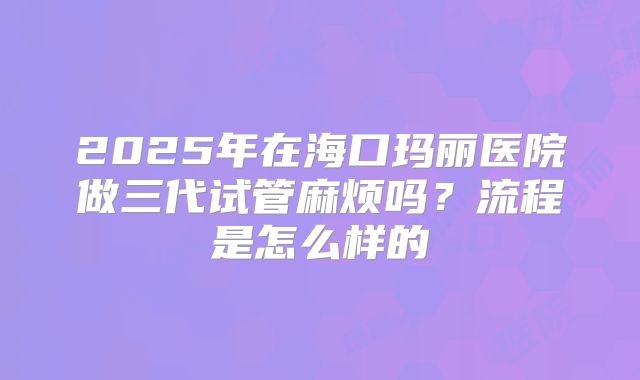 2025年在海口玛丽医院做三代试管麻烦吗?流程是怎么样的