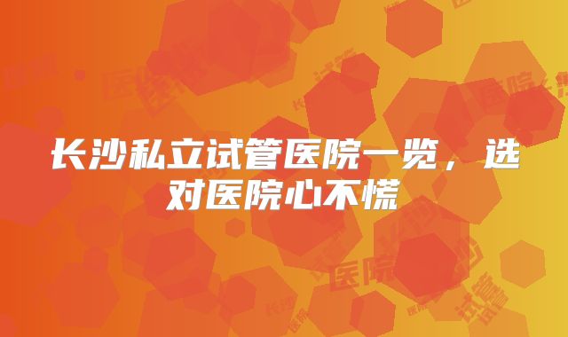 长沙私立试管医院一览，选对医院心不慌