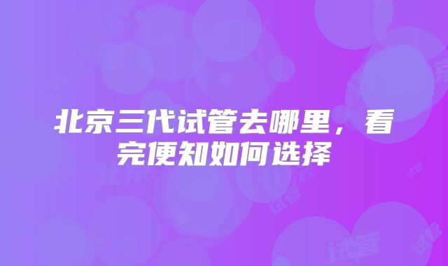 北京三代试管去哪里,看完便知如何选择