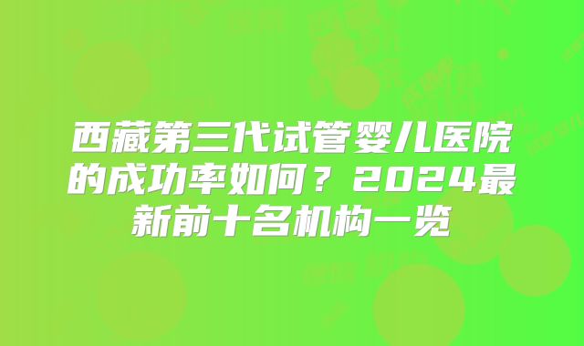 西藏第三代试管婴儿医院的成功率如何？2024最新前十名机构一览