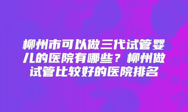 柳州市可以做三代试管婴儿的医院有哪些？柳州做试管比较好的医院排名