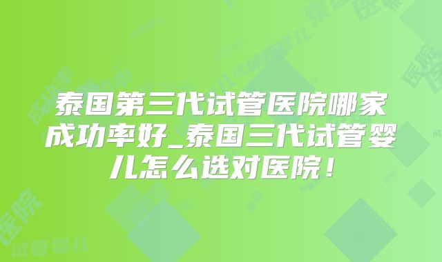 泰国第三代试管医院哪家成功率好_泰国三代试管婴儿怎么选对医院！