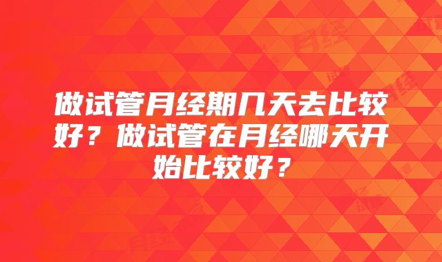 做试管月经期几天去比较好?做试管在月经哪天开始比较好?