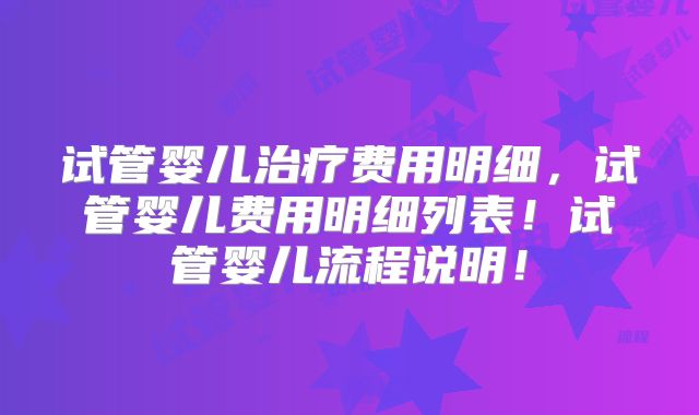 试管婴儿治疗费用明细，试管婴儿费用明细列表！试管婴儿流程说明！